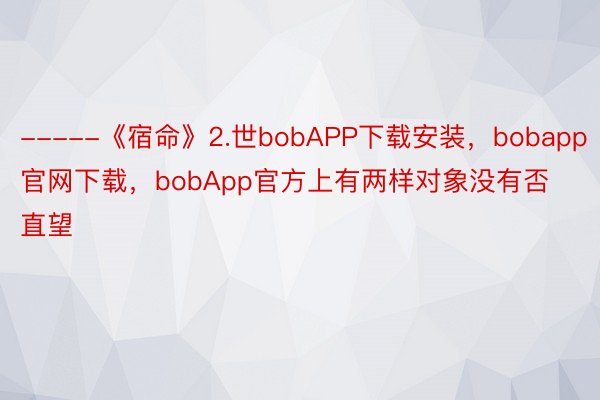 -----《宿命》2.世bobAPP下载安装，bobapp官网下载，bobApp官方上有两样对象没有否直望