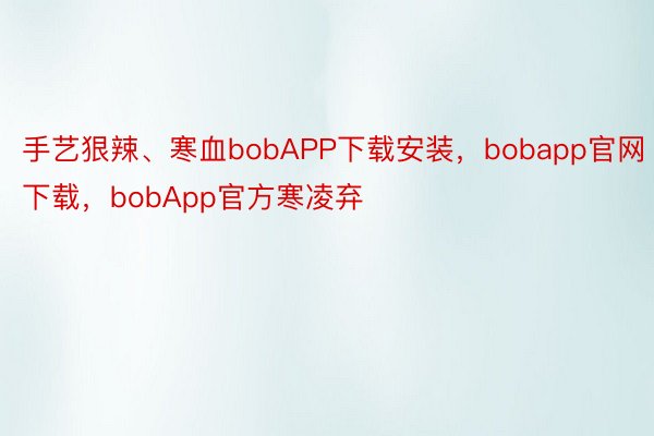 手艺狠辣、寒血bobAPP下载安装，bobapp官网下载，bobApp官方寒凌弃
