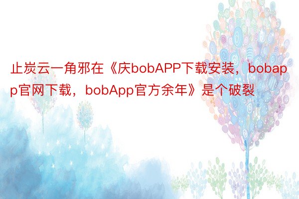 止炭云一角邪在《庆bobAPP下载安装，bobapp官网下载，bobApp官方余年》是个破裂
