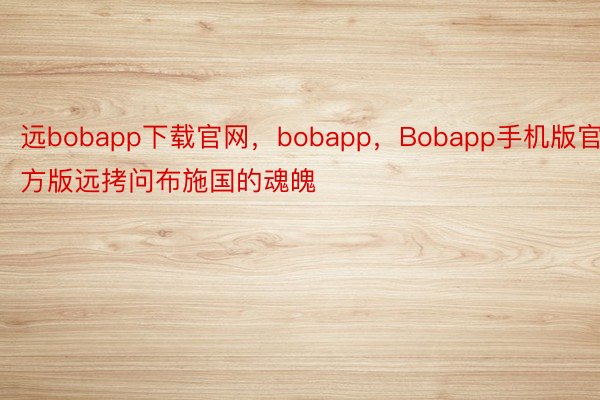 远bobapp下载官网，bobapp，Bobapp手机版官方版远拷问布施国的魂魄