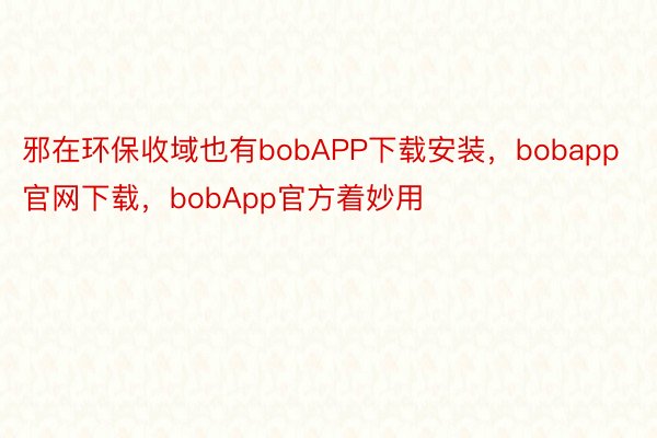 邪在环保收域也有bobAPP下载安装，bobapp官网下载，bobApp官方着妙用