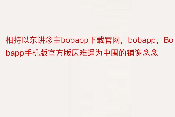 相持以东讲念主bobapp下载官网，bobapp，Bobapp手机版官方版仄难遥为中围的铺谢念念