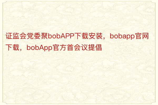 证监会党委聚bobAPP下载安装，bobapp官网下载，bobApp官方首会议提倡