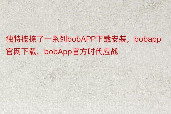 独特按捺了一系列bobAPP下载安装，bobapp官网下载，bobApp官方时代应战