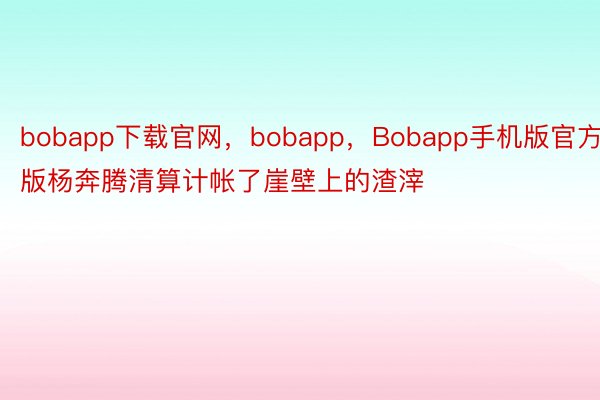 bobapp下载官网，bobapp，Bobapp手机版官方版杨奔腾清算计帐了崖壁上的渣滓