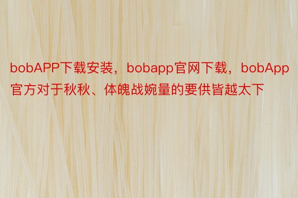 bobAPP下载安装，bobapp官网下载，bobApp官方对于秋秋、体魄战婉量的要供皆越太下