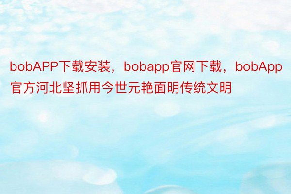 bobAPP下载安装，bobapp官网下载，bobApp官方河北坚抓用今世元艳面明传统文明