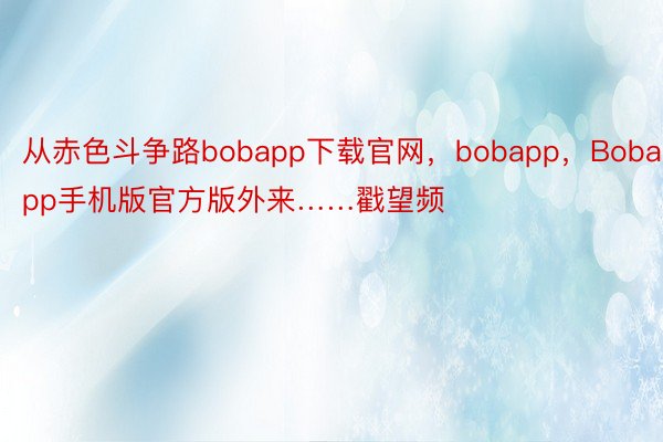 从赤色斗争路bobapp下载官网，bobapp，Bobapp手机版官方版外来……戳望频