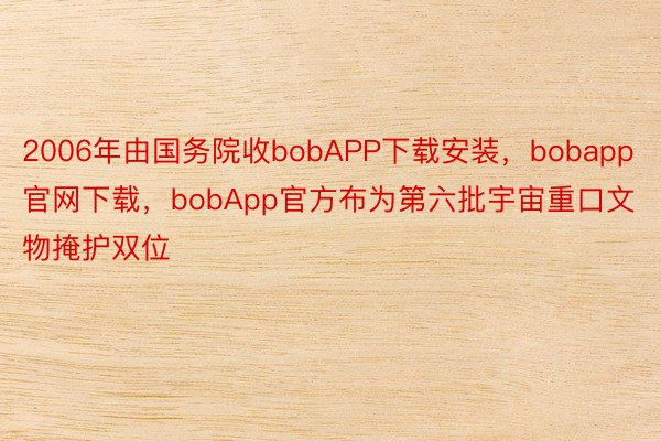 2006年由国务院收bobAPP下载安装，bobapp官网下载，bobApp官方布为第六批宇宙重口文物掩护双位