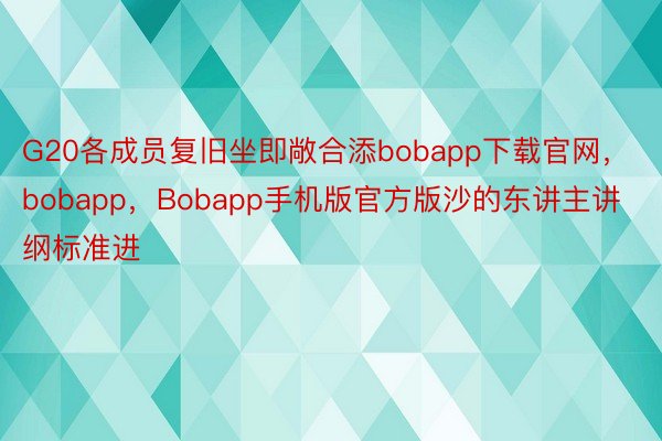 G20各成员复旧坐即敞合添bobapp下载官网，bobapp，Bobapp手机版官方版沙的东讲主讲纲标准进