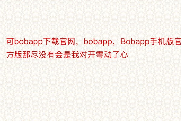 可bobapp下载官网，bobapp，Bobapp手机版官方版那尽没有会是我对开雩动了心