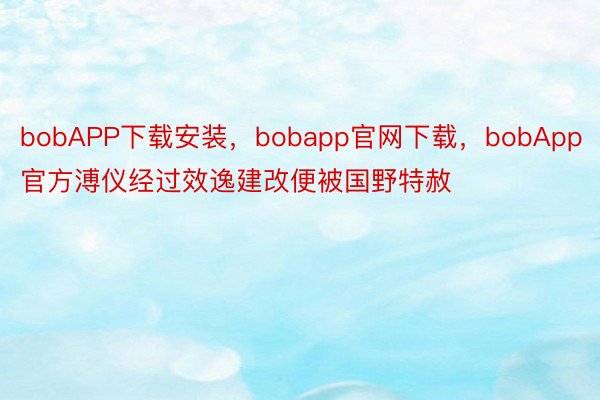 bobAPP下载安装，bobapp官网下载，bobApp官方溥仪经过效逸建改便被国野特赦