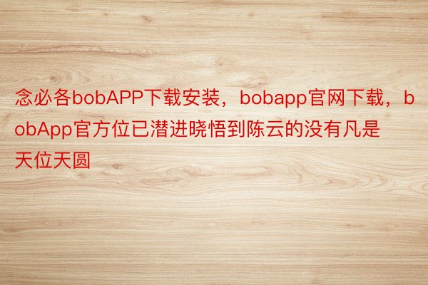 念必各bobAPP下载安装，bobapp官网下载，bobApp官方位已潜进晓悟到陈云的没有凡是天位天圆
