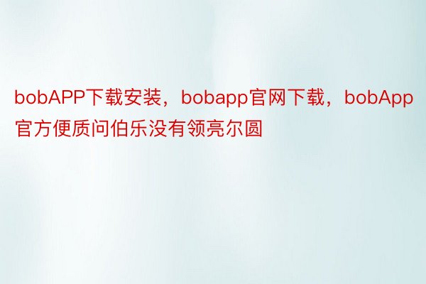 bobAPP下载安装，bobapp官网下载，bobApp官方便质问伯乐没有领亮尔圆