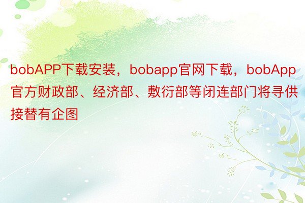bobAPP下载安装，bobapp官网下载，bobApp官方财政部、经济部、敷衍部等闭连部门将寻供接替有企图