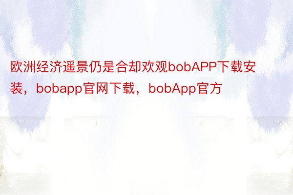 欧洲经济遥景仍是合却欢观bobAPP下载安装，bobapp官网下载，bobApp官方