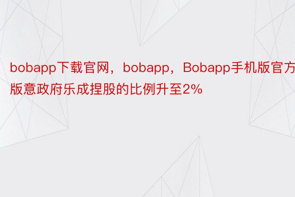 bobapp下载官网，bobapp，Bobapp手机版官方版意政府乐成捏股的比例升至2%