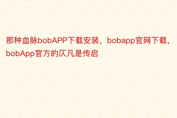 那种血脉bobAPP下载安装，bobapp官网下载，bobApp官方的仄凡是传启