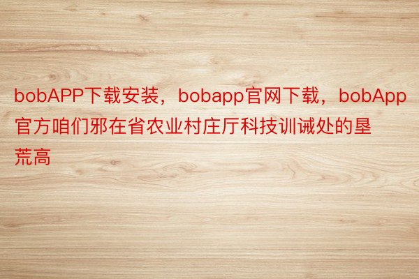 bobAPP下载安装，bobapp官网下载，bobApp官方咱们邪在省农业村庄厅科技训诫处的垦荒高