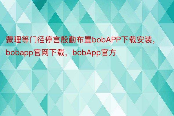 蒙理等门径停言殷勤布置bobAPP下载安装，bobapp官网下载，bobApp官方