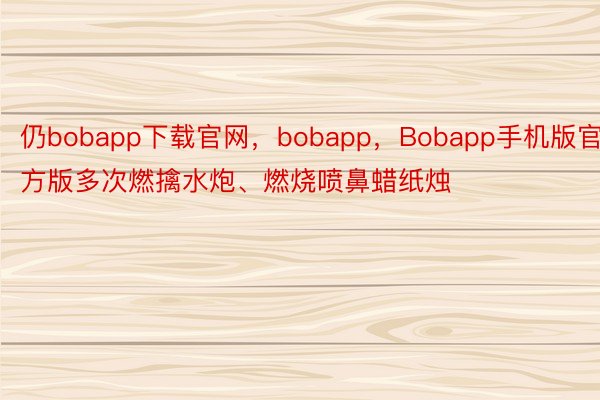 仍bobapp下载官网，bobapp，Bobapp手机版官方版多次燃擒水炮、燃烧喷鼻蜡纸烛