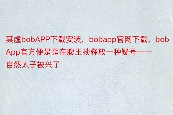 其虚bobAPP下载安装，bobapp官网下载，bobApp官方便是歪在腹王掞释放一种疑号——自然太子被兴了