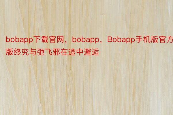 bobapp下载官网，bobapp，Bobapp手机版官方版终究与弛飞邪在途中邂逅