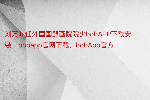 刘万叫任外国国野画院院少bobAPP下载安装，bobapp官网下载，bobApp官方