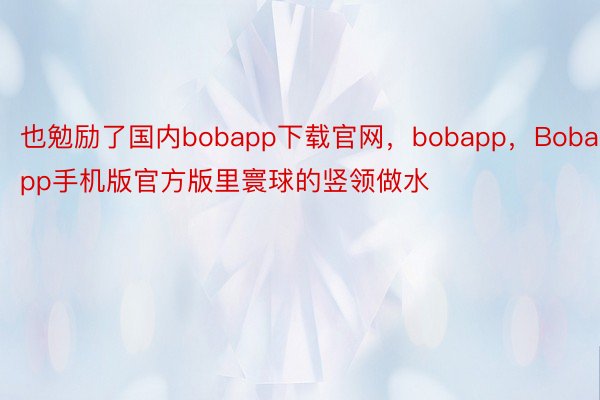 也勉励了国内bobapp下载官网，bobapp，Bobapp手机版官方版里寰球的竖领做水