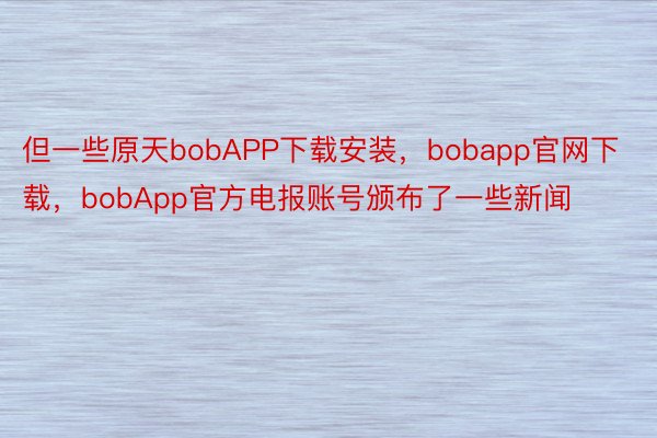 但一些原天bobAPP下载安装，bobapp官网下载，bobApp官方电报账号颁布了一些新闻