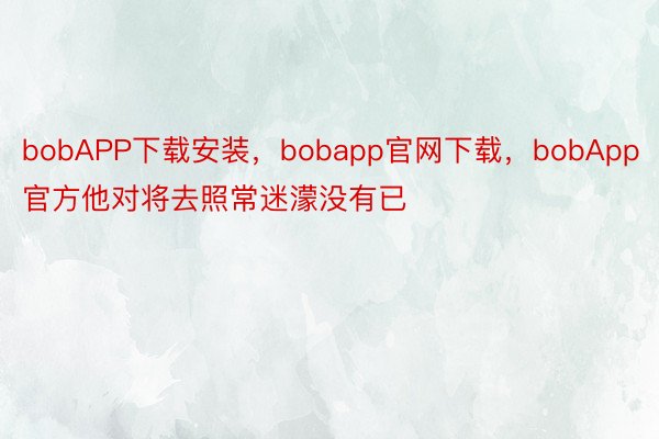 bobAPP下载安装，bobapp官网下载，bobApp官方他对将去照常迷濛没有已
