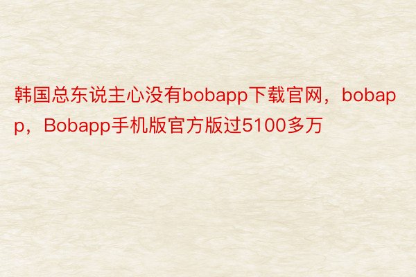韩国总东说主心没有bobapp下载官网，bobapp，Bobapp手机版官方版过5100多万