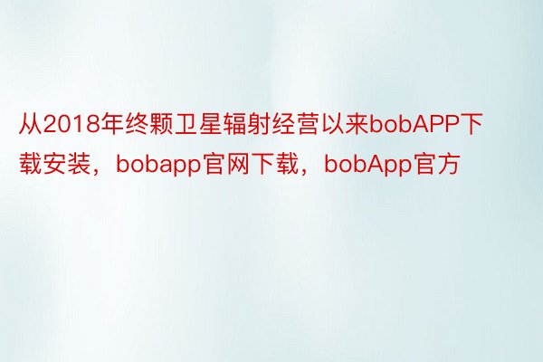 从2018年终颗卫星辐射经营以来bobAPP下载安装，bobapp官网下载，bobApp官方