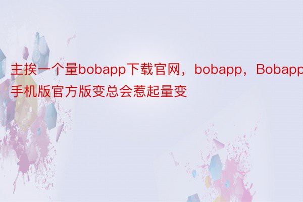 主挨一个量bobapp下载官网，bobapp，Bobapp手机版官方版变总会惹起量变