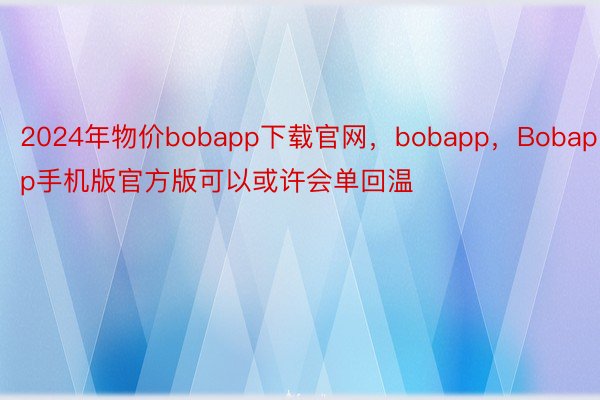 2024年物价bobapp下载官网，bobapp，Bobapp手机版官方版可以或许会单回温