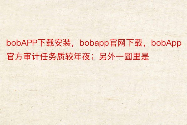 bobAPP下载安装，bobapp官网下载，bobApp官方审计任务质较年夜；另外一圆里是