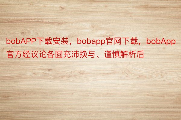 bobAPP下载安装，bobapp官网下载，bobApp官方经议论各圆充沛换与、谨慎解析后