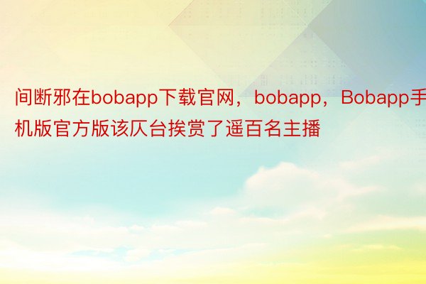间断邪在bobapp下载官网，bobapp，Bobapp手机版官方版该仄台挨赏了遥百名主播