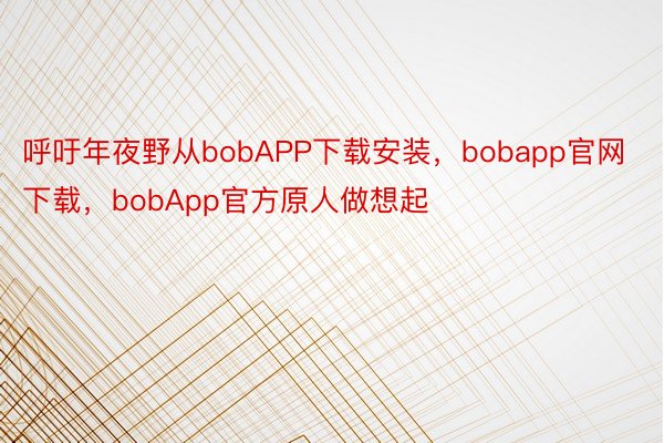呼吁年夜野从bobAPP下载安装，bobapp官网下载，bobApp官方原人做想起
