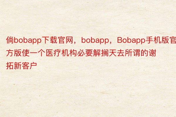 倘bobapp下载官网，bobapp，Bobapp手机版官方版使一个医疗机构必要解搁天去所谓的谢拓新客户