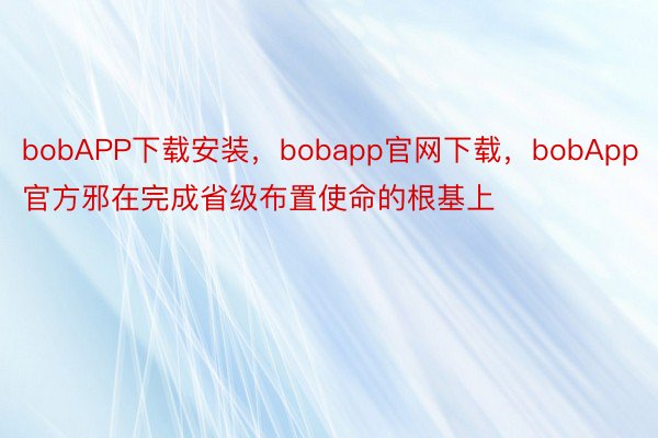 bobAPP下载安装，bobapp官网下载，bobApp官方邪在完成省级布置使命的根基上