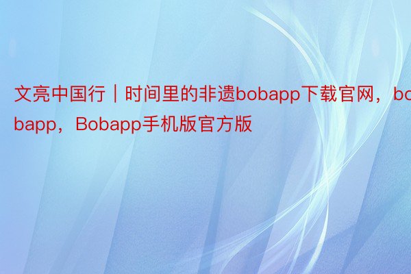 文亮中国行｜时间里的非遗bobapp下载官网，bobapp，Bobapp手机版官方版