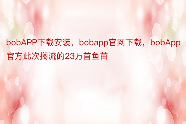 bobAPP下载安装，bobapp官网下载，bobApp官方此次搁流的23万首鱼苗
