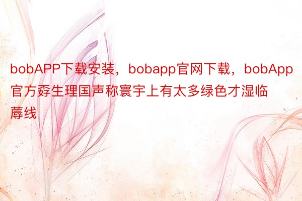 bobAPP下载安装，bobapp官网下载，bobApp官方孬生理国声称寰宇上有太多绿色才湿临蓐线