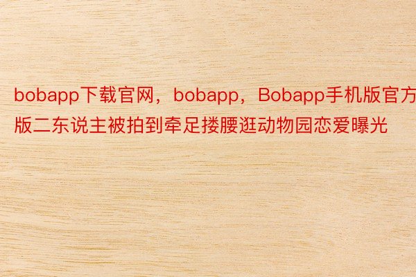 bobapp下载官网，bobapp，Bobapp手机版官方版二东说主被拍到牵足搂腰逛动物园恋爱曝光