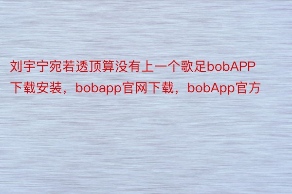 刘宇宁宛若透顶算没有上一个歌足bobAPP下载安装，bobapp官网下载，bobApp官方