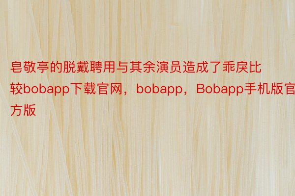 皂敬亭的脱戴聘用与其余演员造成了乖戾比较bobapp下载官网，bobapp，Bobapp手机版官方版