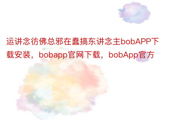 运讲念彷佛总邪在蠢搞东讲念主bobAPP下载安装，bobapp官网下载，bobApp官方