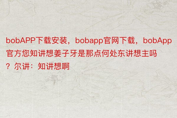 bobAPP下载安装，bobapp官网下载，bobApp官方您知讲想姜子牙是那点何处东讲想主吗？尔讲：知讲想啊