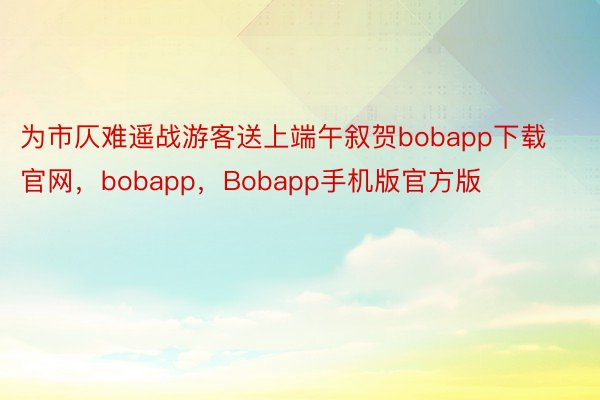 为市仄难遥战游客送上端午叙贺bobapp下载官网，bobapp，Bobapp手机版官方版